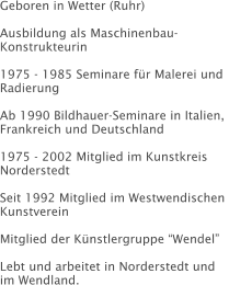 Geboren in Wetter (Ruhr)  Ausbildung als Maschinenbau-Konstrukteurin  1975 - 1985 Seminare für Malerei und Radierung  Ab 1990 Bildhauer-Seminare in Italien, Frankreich und Deutschland  1975 - 2002 Mitglied im Kunstkreis Norderstedt  Seit 1992 Mitglied im Westwendischen  Kunstverein  Mitglied der Künstlergruppe “Wendel”  Lebt und arbeitet in Norderstedt und im Wendland.