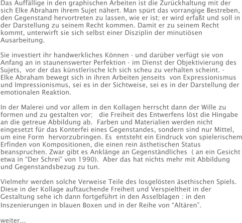 Das Auffällige in den graphischen Arbeiten ist die Zurückhaltung mit der sich Elke Abraham ihrem Sujet nähert. Man spürt das vorrangige Bestreben, den Gegenstand hervortreten zu lassen, wie er ist; er wird erfaßt und soll in der Darstellung zu seinem Recht kommen. Damit er zu seinem Recht kommt, unterwirft sie sich selbst einer Disziplin der minutiösen Ausarbeitung.   Sie investiert ihr handwerkliches Können - und darüber verfügt sie von Anfang an in staunenswerter Perfektion - im Dienst der Objektivierung des Sujets,  vor der das künstlerische Ich sich scheu zu verhalten scheint. - Elke Abraham bewegt sich in ihren Arbeiten jenseits  von Expressionismus und Impressionismus, sei es in der Sichtweise, sei es in der Darstellung der emotionalen Reaktion.  In der Malerei und vor allem in den Kollagen herrscht dann der Wille zu formen und zu gestalten vor;   die Freiheit des Entwerfens löst die Hingabe an die getreue Abbildung ab.  Farben und Materialien werden nicht eingesetzt für das Konterfei eines Gegenstandes, sondern sind nur Mittel, um eine Form  hervorzubringen. Es  entsteht ein Eindruck von spielerischem Erfinden von Kompositionen, die einen rein ästhetischen Status beanspruchen. Zwar gibt es Anklänge an Gegenständliches  ( an ein Gesicht etwa in “Der Schrei” von 1990).  Aber das hat nichts mehr mit Abbildung und Gegenstandsbezug zu tun.  Vielmehr werden solche Verweise Teile des losgelösten äsethischen Spiels. Diese in der Kollage auftauchende Freiheit und Verspieltheit in der Gestaltung sehe ich dann fortgeführt in den Asselblagen : in den Inszenierungen in blauen Boxen und in der Reihe von “Altären”.              weiter...