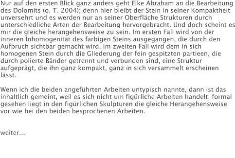 Nur auf den ersten Blick ganz anders geht Elke Abraham an die Bearbeitung des Dolomits (o. T. 2004); denn hier bleibt der Stein in seiner Kompaktheit unversehrt und es werden nur an seiner Oberfläche Strukturen durch unterschiedliche Arten der Bearbeitung hervorgebracht. Und doch scheint es mir die gleiche herangehensweise zu sein. Im ersten Fall wird von der inneren Inhomogenität des farbigen Steins ausgegangen, die durch den Aufbruch sichtbar gemacht wird. Im zweiten Fall wird dem in sich homogenen Stein durch die Gliederung der fein gespitzten partieen, die durch polierte Bänder getrennt und verbunden sind, eine Struktur aufgeprägt, die ihn ganz kompakt, ganz in sich versammelt erscheinen lässt.  Wenn ich die beiden angeführten Arbeiten untypisch nannte, dann ist das inhaltlich gemeint, weil es sich nicht um figürliche Arbeiten handelt; formal gesehen liegt in den figürlichen Skulpturen die gleiche Herangehensweise vor wie bei den beiden besprochenen Arbeiten.   weiter...