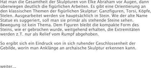 Hat man die Gesamtheit der Skulpturen von Elke Abraham vor Augen, dann überwiegen deutlich die figürlichen Arbeiten. Es gibt eine Orientierung an den klassischen Themen der figürlichen Skulptur: Ganzfiguren, Torsi, Köpfe, Stelen. Ausgearbeitet werden sie hauptsächlich in Stein. Wie der alte Name Statue es suggeriert, soll man sie primär als stehende Steine sehen. Bewegung ist kein Thema. Dem Figuren bleibt die kompakte Form des Steins, wie er gebrochen wurde, weitgehend erhalten, die Extremitäten werden z.T. nur als Relief vom Rumpf abgehoben.  So ergibt sich ein Eindruck von in sich ruhender Geschlossenheit der Gebilde, worin man Anklänge an archaische Skulptur erkennen kann.              weiter...